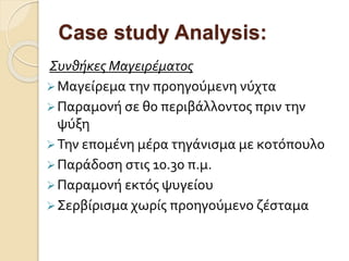 Case study Analysis:
Συνθήκες Μαγειρέματος
Μαγείρεμα την προηγούμενη νύχτα
Παραμονή σε θ0 περιβάλλοντος πριν την
ψύξη
Την επομένη μέρα τηγάνισμα με κοτόπουλο
Παράδοση στις 10.30 π.μ.
Παραμονή εκτός ψυγείου
Σερβίρισμα χωρίς προηγούμενο ζέσταμα
 