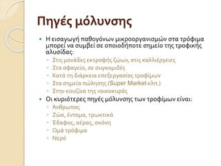 Πηγές μόλυνσης
 Η εισαγωγή παθογόνων μικροοργανισμών στα τρόφιμα
μπορεί να συμβεί σε οποιοδήποτε σημείο της τροφικής
αλυσίδας:
◦ Στις μονάδες εκτροφής ζώων, στις καλλιέργειες
◦ Στα σφαγεία, σε συγκομιδές
◦ Κατά τη διάρκεια επεξεργασίας τροφίμων
◦ Στα σημεία πώλησης (Super Market κλπ.)
◦ Στην κουζίνα της νοικοκυράς
 Οι κυριότερες πηγές μόλυνσης των τροφίμων είναι:
◦ Άνθρωπος
◦ Ζώα, έντομα, τρωκτικά
◦ Έδαφος, αέρας, σκόνη
◦ Ωμά τρόφιμα
◦ Νερό
 