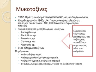 Μυκοτοξίνες
 1952: Πρώτη αναφορά “mycotoxicosis”, σε μελέτη ζωονόσου.
 Έναρξη ερευνών 1960/ UK: Παρουσία αφλατοξινών σε
επιδημία πουλερικών- 100,000 θανάτοι (νέκρωση του
ήπατος)
 Τοξικά προϊόντα μεταβολισμού μυκήτων
◦ Aspergillus sp
◦ Penicillium sp,
◦ Fusarium, sp
◦ Claviceps και
◦ Alternaria sp.
 >100 είδη µυκοτοξινών
Παράγονται:
◦ Υπό συνθήκες στρες
◦ Απότομες αλλαγές στη θερμοκρασία,
◦ Αυξημένη υγρασία, αυξημένο αερισμό
◦ Έναντι άλλων μικροοργανισμών κατά τη διεκδίκηση τροφής
Εξαιρούνται
τοξίνες των
μανιταριών, και
τοξίνες που
προσβάλουν
οργανισμούς
πλην του
ανθρώπου
 