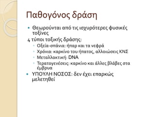 Παθογόνος δράση
 Θεωρούνται από τις ισχυρότερες φυσικές
τοξίνες
4 τύποι τοξικής δράσης:
◦ Οξεία-σπάνια: ήπαρ και τα νεφρά
◦ Χρόνια: καρκίνο του ήπατος, αλλοιώσεις ΚΝΣ
◦ Μεταλλακτική: DNA
◦ Τερατογενέσεις: καρκίνο και άλλες βλάβες στα
έµβρυα
 ΥΠΟΥΛΗ ΝΟΣΟΣ: δεν έχει επαρκώς
μελετηθεί
 