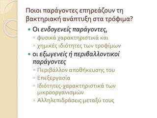 Ποιοι παράγοντες επηρεάζουν τη
βακτηριακή ανάπτυξη στα τρόφιμα?
 Οι ενδογενείς παράγοντες,
◦ φυσικά χαρακτηριστικά και
◦ χημικές ιδιότητες των τροφίμων
 οι εξωγενείς ή περιβαλλοντικοί
παράγοντες
◦ Περιβάλλον αποθήκευσης του
◦ Επεξεργασία
◦ Ιδιότητες-χαρακτηριστικά των
μικροοργανισμών
◦ Αλληλεπιδράσεις μεταξύ τους
 