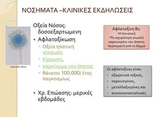 ΝΟΣΗΜΑΤΑ –ΚΛΙΝΙΚΕΣ ΕΚΔΗΛΩΣΕΙΣ
Οξεία Νόσος:
δοσοεξαρτωμενη
 Αφλατοξίκωση
◦ Οξεία ηπατική
νέκρωση
◦ Κίρρωση,
◦ καρκίνωμα του ήπατος
◦ θάνατοι 100,000/ έτος
παγκοσμίως
 Χρ. Επώασης: μερικές
εβδομάδες
Αφλατοξίνη Β1:
•Η πιο κοινή
•Το ισχυρότερο γνωστό
καρκινογόνο του ήπατος
•Διαπερατή από το δέρμα
Οι αφλατοξίνες είναι:
 εξαιρετικά τοξικές,
 καρκινογόνες,
 μεταλλαξιογόνες και
 ανοσοκατασταλτικές
 
