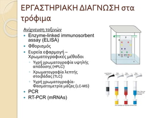 ΕΡΓΑΣΤΗΡΙΑΚΗ ΔΙΑΓΝΩΣΗ στα
τρόφιμα
Ανίχνευση τοξινών
 Enzyme-linked immunosorbent
assay (ELISA)
 Φθορισμός
 Ευρεία εφαρμογή –
Χρωματογραφικές μέθοδοι
◦ Υγρή χρωματογραφία υψηλής
απόδοσης (HPLC)
◦ Χρωματογραφία λεπτής
στοιβάδας (TLC)
◦ Υγρή χρωματογραφία-
Φασματομετρία μάζας (LC-MS)
 PCR
 RT-PCR (mRNAs)
 