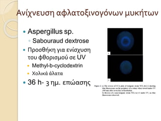 Ανίχνευση αφλατοξινογόνων μυκήτων
 Aspergillus sp.
◦ Sabouraud dextrose
 Προσθήκη για ενίσχυση
του φθορισμού σε UV
 Methyl-b-cyclodextrin
 Χολικά άλατα
 36 h- 3 ημ. επώασης
 