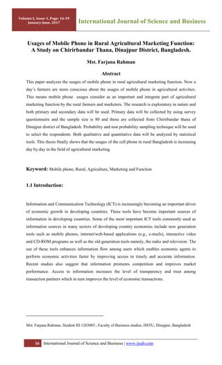 16 International Journal of Science and Business | www.ijsab.com
Usages of Mobile Phone in Rural Agricultural Marketing Function:
A Study on Chirirbandar Thana, Dinajpur District, Bangladesh.
Mst. Farjana Rahman
Abstract
This paper analyzes the usages of mobile phone in rural agricultural marketing function. Now a
day‟s farmers are more conscious about the usages of mobile phone in agricultural activities.
This means mobile phone usages consider as an important and integrate part of agricultural
marketing function by the rural farmers and marketers. The research is exploratory in nature and
both primary and secondary data will be used. Primary data will be collected by using survey
questionnaire and the sample size is 80 and those are collected from Chirirbandar thana of
Dinajpur district of Bangladesh. Probability and non probability sampling technique will be used
to select the respondents. Both qualitative and quantitative data will be analyzed by statistical
tools. This thesis finally shows that the usages of the cell phone in rural Bangladesh is increasing
day by day in the field of agricultural marketing.
Keyword: Mobile phone, Rural, Agriculture, Marketing and Function
1.1 Introduction:
Information and Communication Technology (ICT) is increasingly becoming an important driver
of economic growth in developing countries. These tools have become important sources of
information in developing countries. Some of the most important ICT tools commonly used as
information sources in many sectors of developing country economies include new generation
tools such as mobile phones, internet/web-based applications (e.g., e-mails), interactive video
and CD-ROM programs as well as the old generation tools namely, the radio and television. The
use of these tools enhances information flow among users which enables economic agents to
perform economic activities faster by improving access to timely and accurate information.
Recent studies also suggest that information promotes competition and improves market
performance. Access to information increases the level of transparency and trust among
transaction partners which in turn improves the level of economic transactions.
Mst. Farjana Rahman, Student ID 1203003 , Faculty of Business studies, HSTU, Dinajpur, Bangladesh
Volume:1, Issue-1, Page: 16-39
January-June, 2017 International Journal of Science and Business
 