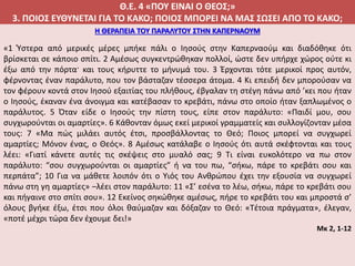 Θ.Ε. 4 «ΠΟΥ ΕΙΝΑΙ Ο ΘΕΟΣ;»
3. ΠΟΙΟΣ ΕΥΘΥΝΕΤΑΙ ΓΙΑ ΤΟ ΚΑΚΟ; ΠΟΙΟΣ ΜΠΟΡΕΙ ΝΑ ΜΑΣ ΣΩΣΕΙ ΑΠΟ ΤΟ ΚΑΚΟ;
Η ΘΕΡΑΠΕΙΑ ΤΟΥ ΠΑΡΑΛΥΤΟΥ ΣΤΗΝ ΚΑΠΕΡΝΑΟΥΜ
«1 Ύστερα από μερικές μέρες μπήκε πάλι ο Ιησούς στην Καπερναούμ και διαδόθηκε ότι
βρίσκεται σε κάποιο σπίτι. 2 Αμέσως συγκεντρώθηκαν πολλοί, ώστε δεν υπήρχε χώρος ούτε κι
έξω από την πόρτα· και τους κήρυττε το μήνυμά του. 3 Έρχονται τότε μερικοί προς αυτόν,
φέρνοντας έναν παράλυτο, που τον βάσταζαν τέσσερα άτομα. 4 Κι επειδή δεν μπορούσαν να
τον φέρουν κοντά στον Ιησού εξαιτίας του πλήθους, έβγαλαν τη στέγη πάνω από ’κει που ήταν
ο Ιησούς, έκαναν ένα άνοιγμα και κατέβασαν το κρεβάτι, πάνω στο οποίο ήταν ξαπλωμένος ο
παράλυτος. 5 Όταν είδε ο Ιησούς την πίστη τους, είπε στον παράλυτο: «Παιδί μου, σου
συγχωρούνται οι αμαρτίες». 6 Κάθονταν όμως εκεί μερικοί γραμματείς και συλλογίζονταν μέσα
τους: 7 «Μα πώς μιλάει αυτός έτσι, προσβάλλοντας το Θεό; Ποιος μπορεί να συγχωρεί
αμαρτίες; Μόνον ένας, ο Θεός». 8 Αμέσως κατάλαβε ο Ιησούς ότι αυτά σκέφτονται και τους
λέει: «Γιατί κάνετε αυτές τις σκέψεις στο μυαλό σας; 9 Τι είναι ευκολότερο να πω στον
παράλυτο: “σου συγχωρούνται οι αμαρτίες” ή να του πω, “σήκω, πάρε το κρεβάτι σου και
περπάτα”; 10 Για να μάθετε λοιπόν ότι ο Υιός του Ανθρώπου έχει την εξουσία να συγχωρεί
πάνω στη γη αμαρτίες» –λέει στον παράλυτο: 11 «Σ’ εσένα το λέω, σήκω, πάρε το κρεβάτι σου
και πήγαινε στο σπίτι σου». 12 Εκείνος σηκώθηκε αμέσως, πήρε το κρεβάτι του και μπροστά σ’
όλους βγήκε έξω, έτσι που όλοι θαύμαζαν και δόξαζαν το Θεό: «Τέτοια πράγματα», έλεγαν,
«ποτέ μέχρι τώρα δεν έχουμε δει!»
Μκ 2, 1-12
 