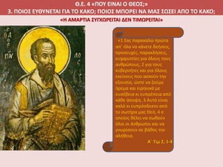 Θ.Ε. 4 «ΠΟΥ ΕΙΝΑΙ Ο ΘΕΟΣ;»
3. ΠΟΙΟΣ ΕΥΘΥΝΕΤΑΙ ΓΙΑ ΤΟ ΚΑΚΟ; ΠΟΙΟΣ ΜΠΟΡΕΙ ΝΑ ΜΑΣ ΣΩΣΕΙ ΑΠΟ ΤΟ ΚΑΚΟ;
«1 Σας παρακαλώ πρώτα
απ’ όλα να κάνετε δεήσεις,
προσευχές, παρακλήσεις,
ευχαριστίες για όλους τους
ανθρώπους, 2 για τους
κυβερνήτες και για όλους
εκείνους που ασκούν την
εξουσία, ώστε να ζούμε
ήρεμα και ειρηνικά με
ευσέβεια κι ευπρέπεια από
κάθε άποψη. 3 Αυτό είναι
καλό κι ευπρόσδεκτο από
το σωτήρα μας Θεό, 4 ο
οποίος θέλει να σωθούν
όλοι οι άνθρωποι και να
γνωρίσουν σε βάθος την
αλήθεια.
Α΄ Τιμ 2, 1-4
«Η ΑΜΑΡΤΙΑ ΣΥΓΧΩΡΕΙΤΑΙ ΔΕΝ ΤΙΜΩΡΕΙΤΑΙ»
 