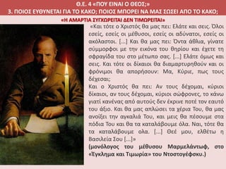 Θ.Ε. 4 «ΠΟΥ ΕΙΝΑΙ Ο ΘΕΟΣ;»
3. ΠΟΙΟΣ ΕΥΘΥΝΕΤΑΙ ΓΙΑ ΤΟ ΚΑΚΟ; ΠΟΙΟΣ ΜΠΟΡΕΙ ΝΑ ΜΑΣ ΣΩΣΕΙ ΑΠΟ ΤΟ ΚΑΚΟ;
«Και τότε ο Χριστός θα μας πει: Ελάτε και σεις. Όλοι
εσείς, εσείς οι μέθυσοι, εσείς οι αδύνατοι, εσείς οι
ακόλαστοι. [...] Και θα μας πει: Όντα άθλια, γίνατε
σύμμορφοι με την εικόνα του θηρίου και έχετε τη
σφραγίδα του στο μέτωπο σας. [...] Ελάτε όμως και
σεις. Και τότε οι δίκαιοι θα διαμαρτυρηθούν και οι
φρόνιμοι θα απορήσουν: Μα, Κύριε, πως τους
δέχεσαι;
Και ο Χριστός θα πει: Αν τους δέχομαι, κύριοι
δίκαιοι, αν τους δέχομαι, κύριοι σώφρονες, το κάνω
γιατί κανένας από αυτούς δεν έκρινε ποτέ τον εαυτό
του άξιο. Και θα μας απλώσει τα χέρια Του, θα μας
ανοίξει την αγκαλιά Του, και μεις θα πέσουμε στα
πόδια Του και θα τα καταλάβουμε όλα. Ναι, τότε θα
τα καταλάβουμε ολα. [...] Θεέ μου, ελθέτω η
Βασιλεία Σου [...]»
(μονόλογος του μέθυσου Μαρμελάντωφ, στο
«Έγκλημα και Τιμωρία» του Ντοστογέφσκυ.)
«Η ΑΜΑΡΤΙΑ ΣΥΓΧΩΡΕΙΤΑΙ ΔΕΝ ΤΙΜΩΡΕΙΤΑΙ»
 