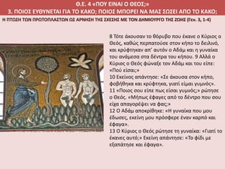 Θ.Ε. 4 «ΠΟΥ ΕΙΝΑΙ Ο ΘΕΟΣ;»
3. ΠΟΙΟΣ ΕΥΘΥΝΕΤΑΙ ΓΙΑ ΤΟ ΚΑΚΟ; ΠΟΙΟΣ ΜΠΟΡΕΙ ΝΑ ΜΑΣ ΣΩΣΕΙ ΑΠΟ ΤΟ ΚΑΚΟ;
Η ΠΤΩΣΗ ΤΩΝ ΠΡΩΤΟΠΛΑΣΤΩΝ ΩΣ ΑΡΝΗΣΗ ΤΗΣ ΣΧΕΣΗΣ ΜΕ ΤΟΝ ΔΗΜΙΟΥΡΓΟ ΤΗΣ ΖΩΗΣ (Γεν. 3, 1-4)
8 Τότε άκουσαν το θόρυβο που έκανε ο Κύριος ο
Θεός, καθώς περπατούσε στον κήπο το δειλινό,
και κρύφτηκαν απ’ αυτόν ο Αδάμ και η γυναίκα
του ανάμεσα στα δέντρα του κήπου. 9 Αλλά ο
Κύριος ο Θεός φώναξε τον Αδάμ και του είπε:
«Πού είσαι;»
10 Εκείνος απάντησε: «Σε άκουσα στον κήπο,
φοβήθηκα και κρύφτηκα, γιατί είμαι γυμνός».
11 «Ποιος σου είπε πως είσαι γυμνός;» ρώτησε
ο Θεός. «Μήπως έφαγες από το δέντρο που σου
είχα απαγορέψει να φας;»
12 Ο Αδάμ αποκρίθηκε: «Η γυναίκα που μου
έδωσες, εκείνη μου πρόσφερε έναν καρπό και
έφαγα».
13 Ο Κύριος ο Θεός ρώτησε τη γυναίκα: «Γιατί το
έκανες αυτό;» Εκείνη απάντησε: «Το φίδι με
εξαπάτησε και έφαγα».
 