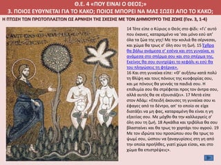 Θ.Ε. 4 «ΠΟΥ ΕΙΝΑΙ Ο ΘΕΟΣ;»
3. ΠΟΙΟΣ ΕΥΘΥΝΕΤΑΙ ΓΙΑ ΤΟ ΚΑΚΟ; ΠΟΙΟΣ ΜΠΟΡΕΙ ΝΑ ΜΑΣ ΣΩΣΕΙ ΑΠΟ ΤΟ ΚΑΚΟ;
Η ΠΤΩΣΗ ΤΩΝ ΠΡΩΤΟΠΛΑΣΤΩΝ ΩΣ ΑΡΝΗΣΗ ΤΗΣ ΣΧΕΣΗΣ ΜΕ ΤΟΝ ΔΗΜΙΟΥΡΓΟ ΤΗΣ ΖΩΗΣ (Γεν. 3, 1-4)
14 Τότε είπε ο Κύριος ο Θεός στο φίδι: «Γι’ αυτό
που έκανες, καταραμένο να ’σαι μόνο εσύ απ’
όλα τα ζώα της γης! Με την κοιλιά θα σέρνεσαι,
και χώμα θα τρως σ’ όλη σου τη ζωή. 15 Έχθρα
θα βάλω ανάμεσα σ’ εσένα και στη γυναίκα, κι
ανάμεσα στο σπέρμα σου και στο σπέρμα της.
Εκείνος θα σου συντρίψει το κεφάλι κι εσύ θα
του πληγώσεις τη φτέρνα».
16 Και στη γυναίκα είπε: «Θ’ αυξήσω κατά πολύ
τη θλίψη και τους πόνους της κυοφορίας σου,
και με πόνους θα γεννάς τα παιδιά σου. Η
επιθυμία σου θα στρέφεται προς τον άντρα σου,
αλλά αυτός θα σε εξουσιάζει». 17 Μετά είπε
στον Αδάμ: «Επειδή άκουσες τη γυναίκα σου κι
έφαγες από το δέντρο, απ’ το οποίο σε είχα
διατάξει να μη φας, καταραμένη θα είναι η γη
εξαιτίας σου. Με μόχθο θα την καλλιεργείς σ’
όλη σου τη ζωή. 18 Αγκάθια και τριβόλια θα σου
βλασταίνει και θα τρως το χορτάρι του αγρού. 19
Με τον ιδρώτα του προσώπου σου θα τρως το
ψωμί σου, ώσπου να ξαναγυρίσεις στη γη από
την οποία προήλθες, γιατί χώμα είσαι, και στο
χώμα θα επιστρέψεις».
 