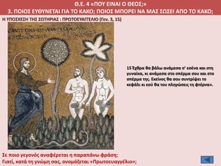 Θ.Ε. 4 «ΠΟΥ ΕΙΝΑΙ Ο ΘΕΟΣ;»
3. ΠΟΙΟΣ ΕΥΘΥΝΕΤΑΙ ΓΙΑ ΤΟ ΚΑΚΟ; ΠΟΙΟΣ ΜΠΟΡΕΙ ΝΑ ΜΑΣ ΣΩΣΕΙ ΑΠΟ ΤΟ ΚΑΚΟ;
Η ΥΠΟΣΧΕΣΗ ΤΗΣ ΣΩΤΗΡΙΑΣ : ΠΡΩΤΟΕΥΑΓΓΕΛΙΟ (Γεν. 3, 15)
15 Έχθρα θα βάλω ανάμεσα σ’ εσένα και στη
γυναίκα, κι ανάμεσα στο σπέρμα σου και στο
σπέρμα της. Εκείνος θα σου συντρίψει το
κεφάλι κι εσύ θα του πληγώσεις τη φτέρνα».
Σε ποιο γεγονός αναφέρεται η παραπάνω φράση;
Γιατί, κατά τη γνώμη σας, ονομάζεται «Πρωτοευαγγέλιο»;
 