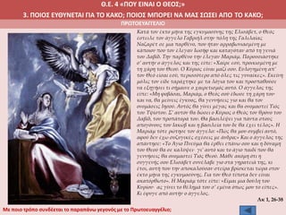 Θ.Ε. 4 «ΠΟΥ ΕΙΝΑΙ Ο ΘΕΟΣ;»
3. ΠΟΙΟΣ ΕΥΘΥΝΕΤΑΙ ΓΙΑ ΤΟ ΚΑΚΟ; ΠΟΙΟΣ ΜΠΟΡΕΙ ΝΑ ΜΑΣ ΣΩΣΕΙ ΑΠΟ ΤΟ ΚΑΚΟ;
ΠΡΩΤΟΕΥΑΓΓΕΛΙΟ
Κατά τον έκτο μήνα της εγκυμοσύνης της Ελισάβετ, ο Θεός
έστειλε τον άγγελο Γαβριήλ στην πόλη της Γαλιλαίας
Ναζαρέτ σε μια παρθένο, που ήταν αρραβωνιασμένη με
κάποιον που τον έλεγαν Ιωσήφ και καταγόταν από τη γενιά
του Δαβίδ. Την παρθένο την έλεγαν Μαριάμ. Παρουσιάστηκε
σ’ αυτήν ο άγγελος και της είπε: «Χαίρε εσύ, προικισμένη με
τη χάρη του Θεού. Ο Κύριος είναι μαζί σου. Ευλογημένη απ’
τον Θεό είσαι εσύ, περισσότερο από όλες τις γυναίκες». Εκείνη
μόλις τον είδε ταράχτηκε με τα λόγια του και προσπαθούσε
να εξηγήσει τι σήμαινε ο χαιρετισμός αυτό. Ο άγγελος της
είπε: «Μη φοβάσαι, Μαριάμ, ο Θεός σού έδωσε τη χάρη του∙
και να, θα μείνεις έγκυος, θα γεννήσεις γιο και θα τον
ονομάσεις Ιησού. Αυτός θα γίνει μέγας και θα ονομαστεί Υιός
του Υψίστου. Σ’ αυτόν θα δώσει ο Κύριος ο Θεός τον θρόνο του
Δαβίδ, του προπάτορά του. Θα βασιλέψει για πάντα στους
απογόνους του Ιακώβ και η βασιλεία του δε θα έχει τέλος». Η
Μαριάμ τότε ρώτησε τον άγγελο: «Πώς θα μου συμβεί αυτό,
αφού δεν έχω συζυγικές σχέσεις με άνδρα;» Και ο άγγελος της
απάντησε: «Το Άγιο Πνεύμα θα έρθει επάνω σου και η δύναμη
του Θεού θα σε καλύψει∙ γι’ αυτό και το άγιο παιδί που θα
γεννήσεις θα ονομαστεί Υιός Θεού. Μάθε ακόμη ότι η
συγγενής σου Ελισάβετ συνέλαβε γιο στα γηρατειά της, κι
έτσι, αυτή που την αποκαλούσαν στείρα βρίσκεται τώρα στον
έκτο μήνα της εγκυμοσύνης. Για τον Θεό τίποτα δεν είναι
ακατόρθωτο». Η Μαριάμ τότε είπε: «Είμαι μια δούλη του
Κυρίου∙ ας γίνει το θέλημά του σ’ εμένα όπως μου το είπες».
Κι έφυγε από αυτήν ο άγγελος.
Λκ 1, 26-38
Με ποιο τρόπο συνδέεται το παραπάνω γεγονός με το Πρωτοευαγγέλιο;
 