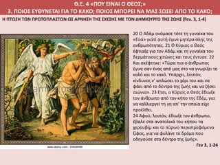Θ.Ε. 4 «ΠΟΥ ΕΙΝΑΙ Ο ΘΕΟΣ;»
3. ΠΟΙΟΣ ΕΥΘΥΝΕΤΑΙ ΓΙΑ ΤΟ ΚΑΚΟ; ΠΟΙΟΣ ΜΠΟΡΕΙ ΝΑ ΜΑΣ ΣΩΣΕΙ ΑΠΟ ΤΟ ΚΑΚΟ;
Η ΠΤΩΣΗ ΤΩΝ ΠΡΩΤΟΠΛΑΣΤΩΝ ΩΣ ΑΡΝΗΣΗ ΤΗΣ ΣΧΕΣΗΣ ΜΕ ΤΟΝ ΔΗΜΙΟΥΡΓΟ ΤΗΣ ΖΩΗΣ (Γεν. 3, 1-4)
20 Ο Αδάμ ονόμασε τότε τη γυναίκα του
«Εύα» γιατί αυτή έγινε μητέρα όλης της
ανθρωπότητας. 21 Ο Κύριος ο Θεός
έφτιαξε για τον Αδάμ και τη γυναίκα του
δερμάτινους χιτώνες και τους έντυσε. 22
Και σκέφτηκε: «Τώρα πια ο άνθρωπος
έγινε σαν ένας από μας στο να γνωρίζει το
καλό και το κακό. Υπάρχει, λοιπόν,
κίνδυνος ν’ απλώσει το χέρι του και να
φάει από το δέντρο της ζωής και να ζήσει
αιώνια». 23 Ετσι, ο Κύριος ο Θεός έδιωξε
τον άνθρωπο από τον κήπο της Εδέμ, για
να καλλιεργεί τη γη απ’ την οποία είχε
προέλθει.
24 Αφού, λοιπόν, έδιωξε τον άνθρωπο,
έβαλε στα ανατολικά του κήπου τα
χερουβίμ και το πύρινο περιστρεφόμενο
ξίφος, για να φυλάνε το δρόμο που
οδηγούσε στο δέντρο της ζωής».
Γεν 3, 1-24
 