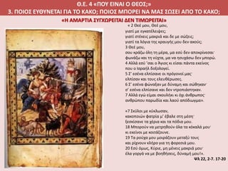 Θ.Ε. 4 «ΠΟΥ ΕΙΝΑΙ Ο ΘΕΟΣ;»
3. ΠΟΙΟΣ ΕΥΘΥΝΕΤΑΙ ΓΙΑ ΤΟ ΚΑΚΟ; ΠΟΙΟΣ ΜΠΟΡΕΙ ΝΑ ΜΑΣ ΣΩΣΕΙ ΑΠΟ ΤΟ ΚΑΚΟ;
« 2 Θεέ μου, Θεέ μου,
γιατί με εγκατέλειψες;
γιατί στέκεις μακριά και δε με σώζεις;
γιατί τα λόγια της κραυγής μου δεν ακούς;
3 Θεέ μου,
σου κράζω όλη τη μέρα, μα εσύ δεν αποκρίνεσαι·
φωνάζω και τη νύχτα, μα να ησυχάσω δεν μπορώ.
4 Αλλά εσύ ’σαι ο Άγιος κι είσαι πάντα εκείνος
που ο Ισραήλ δοξολογεί.
5 Σ’ εσένα ελπίσανε οι πρόγονοί μας·
ελπίσαν και τους ελευθέρωσες.
6 Σ’ εσένα φώναξαν με δύναμη και σώθηκαν·
σ’ εσένα ελπίσανε και δεν ντροπιάστηκαν.
7 Αλλά εγώ είμαι σκουλήκι κι όχι άνθρωπος·
ανθρώπου παρωδία και λαού απόδιωγμα».
«7 Σκύλοι με κύκλωσαν,
κακοποιών φατρία μ’ έβαλε στη μέση·
ξεσκίσανε τα χέρια και τα πόδια μου.
18 Μπορούν να μετρηθούν όλα τα κόκαλά μου·
κι εκείνοι με κοιτάζουνε.
19 Τα ρούχα μου μοιράζουν μεταξύ τους
και ρίχνουν κλήρο για τη φορεσιά μου.
20 Εσύ όμως, Κύριε, μη μένεις μακριά μου·
έλα γοργά να με βοηθήσεις, δύναμή μου!».
Ψλ 22, 2-7. 17-20
«Η ΑΜΑΡΤΙΑ ΣΥΓΧΩΡΕΙΤΑΙ ΔΕΝ ΤΙΜΩΡΕΙΤΑΙ»
 