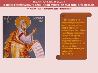 Θ.Ε. 4 «ΠΟΥ ΕΙΝΑΙ Ο ΘΕΟΣ;»
3. ΠΟΙΟΣ ΕΥΘΥΝΕΤΑΙ ΓΙΑ ΤΟ ΚΑΚΟ; ΠΟΙΟΣ ΜΠΟΡΕΙ ΝΑ ΜΑΣ ΣΩΣΕΙ ΑΠΟ ΤΟ ΚΑΚΟ;
«31 Σταματήστε τις
παραβάσεις σας εναντίον
μου κι ανανεώστε την
καρδιά σας και το
φρόνημά σας. Γιατί θέλετε
να πεθάνετε, Ισραηλίτες;
32 Ξέρετε ότι εγώ δε
χαίρομαι όταν ένας
άνθρωπος πρέπει να
πεθάνει. Αυτό το λέω εγώ,
ο Κύριος ο Θεός.
Μετανοήστε, λοιπόν, για
να ζήσετε!»
Ιεζ 18, 31-32
«Η ΑΜΑΡΤΙΑ ΣΥΓΧΩΡΕΙΤΑΙ ΔΕΝ ΤΙΜΩΡΕΙΤΑΙ»
 