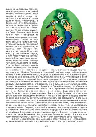 109
скалу на самом верху подземе-
лья. И прекраснее этих камней
не было ничего на свете. Любо-
вались на них Великаны, и на-
любоваться не могли. Скраши-
вали им жизнь эти изумруды. В
безлунные ночи Великаны вы-
лезали на склон горы и броди-
ли в поисках пищи по окрест-
ностям. Да уж больно неуклю-
жи были. Бывало, идет Вели-
кан по лесу и ненароком то
берлогу разворотит, то гнездо-
вье порушит. Словом, не рады
были здешние обитатели тако-
му соседству. А что поделаешь?
Всё бы так и продолжалось, но
однажды возле пещеры поя-
вился отряд гномов. И, разуме-
ется, тут же забрался внутрь,
а там узрел чудесные изумру-
ды... Обнаружив такое сокро-
вище, захотели гномы заполу-
чить их больше всего на свете.
Что там было дальше: украли
гномы те изумруды или обма-
ном захватили их – про то мне неведомо. Но только с тех пор пещера погрузи-
лась во мрак. Шарили Великаны в кромешной тьме по стенам, набивали себе
синяки и шишки о низкие своды, в кровь раздирали локти об острые выступы.
В конце концов, выбирались они под открытое небо. Ночь тут переждут, а днём
опять под землю, в темноту! Кому такое понравится? Вот и решили несколь-
ко молодых да смелых Великанов идти вдогонку за вероломными гномами и
вернуть изумруды обратно. Отправились они в путь, да и... сгинули по дороге.
Только один из них сумел-таки добраться до ближайшей горы, где обнаружил
пещеру, воздух которой был весь пропитан испарениями горячего подземного
источника. Рухнул он и заснул крепким сном на века. Ведь вода в том источ-
нике была не простая, а усыпительная. Так и спал бы Великан, да только пе-
ресох источник. Пробудился Великан, и как раз в это время в пещеру заявил-
ся Берендей: окрутил, охмурил, заставил плясать под свою дудку. Но это было
уже позже. А пока шли года, оставшиеся Великаны стали потихоньку приспо-
сабливаться к новой жизни. Хирели они от солнечного света, хотя и прятались
от него за камнями. Съёжатся в клубок и сидят. Но все-таки им доставалось
– сначала спина обгорала, потом всё остальное. Вот почему ладони и ступни
у Смехачей такие большие, в последнюю очередь обжигали их безжалостные
лучи. Да, да. Вы, наверное, и сами догадались, что Смехачи – это дальние по-
томки тех самых Великанов. Чего только не бывает на свете... И эта история
тому подтверждение»,– закончил Крак и стал раскуривать свою трубочку.
– Значит, и наш Великан рано или поздно станет Смехачом? – спросил Вес-
нушка и сам себе ответил: – Ну, конечно! И как это я сразу не сообразил?
 