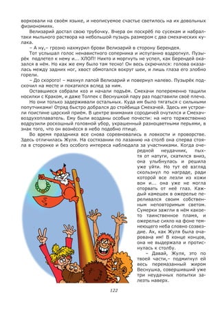 122
ворковали на своём языке, и неописуемое счастье светилось на их довольных
физиономиях.
Велизарий достал свою трубочку. Вчера он поскрёб по сусекам и набрал-
таки мыльного раствора на небольшой пузырь размером с два смехаческих ку-
лака.
– А ну,– грозно нахмурил брови Велизарий в сторону Берендея.
Тот услышал голос ненавистного соперника и испуганно вздрогнул. Пузы-
рёк подлетел к нему и... ХЛОП! Никто и моргнуть не успел, как Берендей ока-
зался в нём. Но как же ему было там тесно! Он весь скрючился: голова оказа-
лась между задних ног, хвост обмотался вокруг шеи, и лишь глаза его злобно
горели.
– До скорого! – махнул лапой Велизарий и повернул налево. Пузырёк под-
скочил на месте и покатился вслед за ним.
Оставшиеся собрали коз и начали подъём. Смехачи попеременно тащили
носилки с Краком, и даже Толпек с Веснушкой пару раз подставили своё плечо.
Но они только задерживали остальных. Куда им было тягаться с сильными
попутчиками! Отряд быстро добрался до стойбища Смехачей. Здесь им устрои-
ли поистине царский приём. В центре внимания сородичей очутился и Смехач-
воздухоплаватель. Ему были возданы особые почести: на него торжественно
водрузили роскошный головной убор, украшенный разноцветными перьями, в
знак того, что он вознёсся в небо подобно птице.
Во время праздника все снова соревновались в ловкости и проворстве.
Здесь отличилась Жуля. На состязании по лазанию на столб она сперва стоя-
ла в сторонке и без особого интереса наблюдала за участниками. Когда оче-
редной неудачник, пых-
тя от натуги, скатился вниз,
она улыбнулась и решила
уже уйти. Но тут её взгляд
скользнул по награде, ради
которой все лезли из кожи
вон и... она уже не могла
оторвать от неё глаз. Каж-
дый камешек в ожерелье пе-
реливался своим собствен-
ным неповторимым светом.
Сумерки зажгли в нём какое-
то таинственное пламя, и
ожерелье сияло на фоне тем-
неющего неба словно созвез-
дие. Ах, как Жуля была оча-
рована им! В конце концов,
она не выдержала и протис-
нулась к столбу.
– Давай, Жуля, это по
твоей части,– подмигнул ей
весь перемазанный жиром
Веснушка, совершивший уже
три неудачных попытки за-
лезть наверх.
 