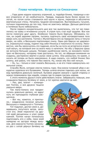23
Глава четвёртая. Встреча со Смехачами
...Гора даже издали казалась огромной, а, подойдя ближе, товарищи и во-
все оторопели от её необъятности. Правда, подошва была более менее по-
логой, но потом склон становился всё круче и круче, переходя в абсолютно
вертикальные стены. Началось трудное восхождение. Выстроившись гуськом,
путники поднимались до тех пор, пока не зажглись звёзды. Дальше двигаться
в потёмках было небезопасно.
После первого изнурительного дня все так вымотались, что тут же пова-
лились на траву и мгновенно уснули. А утром путь стал ещё труднее. Все как
могли помогали друг другу. Особенно тяжело было Барсуку. Обливаясь по-
том, он скреб задними лапами, пытаясь подтянуть своё неповоротливое тело
вверх хоть на сантиметр. Толпек с Жулей брали его за передние лапы и тянули
вверх, на себя, а Веснушка подталкивал снизу. Один раз Барсук не удержал-
ся, опрокинулся назад, подмял под себя Умникса и покатился по склону. Неиз-
вестно, чем бы закончилось это падение, если бы на пути не встретился огром-
ный валун, на который они со всего маху и налетели. На лбу у Барсука сразу
же вспухла большая шишка. Потирая ушибленное место, он виновато посмо-
трел на Веснушку, которому тоже досталось. Но тот, не обращая внимания на
ссадины, растерянно вертел в руках свою шляпу. Она разошлась по краям, и
носить её теперь не было невозможно. А надо сказать, что любой Умникс без
шляпы, всё равно, что павлин без хвоста. Ну, никак ему без неё нельзя.
– Эх, ты,– только и смог сказать Веснушка, и на его глаза навернулись не-
вольные слезы.
Спасибо Жуле, которая смогла помочь горю. Она взяла головной убор и ак-
куратно скрепила его булавками. Теперь шляпа вполне годилась для носки, но
вид приобрела довольно нелепый. Булавки рядком свисали с одной стороны и
нежно позвякивали при ходьбе, словно где-то рядом паслась корова.
С этого момента друзья стали действовать иначе. Забравшись повыше, они
скидывали Барсуку бечёвку от змея, и тот крепко хватался за неё.
– Раз, два, взяли! – командо-
вал Толпек, и все дружно тащили
увальня вверх.
Так мало-помалу они продви-
нулись довольно далеко, но вдруг
путь им преградила глубокая рас-
щелина.
– Вот мы, кажется, и приплы-
ли,– озадаченно почесал затылок
Веснушка и повернулся к Толпеку.
Тот подумал, достал змея и, до-
ждавшись попутного ветра, запу-
стил его. Змей перелетел на дру-
гой край расщелины и упал среди
камней. Толпек начал потихоньку
подтягивать его к себе, пока змей
намертво не застрял между валу-
нов. Для верности Толпек несколь-
ко раз с силой дёрнул бечёвку на
 