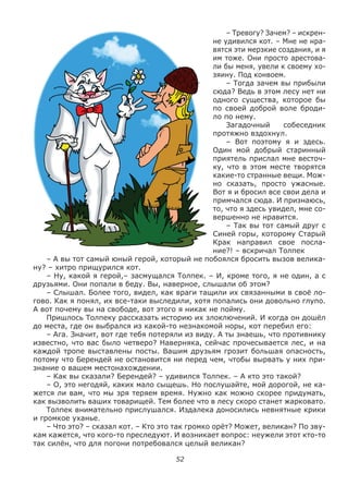 52
– Тревогу? Зачем? – искрен-
не удивился кот. – Мне не нра-
вятся эти мерзкие создания, и я
им тоже. Они просто арестова-
ли бы меня, увели к своему хо-
зяину. Под конвоем.
– Тогда зачем вы прибыли
сюда? Ведь в этом лесу нет ни
одного существа, которое бы
по своей доброй воле броди-
ло по нему.
Загадочный собеседник
протяжно вздохнул.
– Вот поэтому я и здесь.
Один мой добрый старинный
приятель прислал мне весточ-
ку, что в этом месте творятся
какие-то странные вещи. Мож-
но сказать, просто ужасные.
Вот я и бросил все свои дела и
примчался сюда. И признаюсь,
то, что я здесь увидел, мне со-
вершенно не нравится.
– Так вы тот самый друг с
Синей горы, которому Старый
Крак направил свое посла-
ние?! – вскричал Толпек
– А вы тот самый юный герой, который не побоялся бросить вызов велика-
ну? – хитро прищурился кот.
– Ну, какой я герой,– засмущался Толпек. – И, кроме того, я не один, а с
друзьями. Они попали в беду. Вы, наверное, слышали об этом?
– Слышал. Более того, видел, как враги тащили их связанными в своё ло-
гово. Как я понял, их все-таки выследили, хотя попались они довольно глупо.
А вот почему вы на свободе, вот этого я никак не пойму.
Пришлось Толпеку рассказать историю их злоключений. И когда он дошёл
до места, где он выбрался из какой-то незнакомой норы, кот перебил его:
– Ага. Значит, вот где тебя потеряли из виду. А ты знаешь, что противнику
известно, что вас было четверо? Наверняка, сейчас прочесывается лес, и на
каждой тропе выставлены посты. Вашим друзьям грозит большая опасность,
потому что Берендей не остановится ни перед чем, чтобы вырвать у них при-
знание о вашем местонахождении.
– Как вы сказали? Берендей? – удивился Толпек. – А кто это такой?
– О, это негодяй, каких мало сыщешь. Но послушайте, мой дорогой, не ка-
жется ли вам, что мы зря теряем время. Нужно как можно скорее придумать,
как вызволить ваших товарищей. Тем более что в лесу скоро станет жарковато.
Толпек внимательно прислушался. Издалека доносились невнятные крики
и громкое уханье.
– Что это? – сказал кот. – Кто это так громко орёт? Может, великан? По зву-
кам кажется, что кого-то преследуют. И возникает вопрос: неужели этот кто-то
так силён, что для погони потребовался целый великан?
 