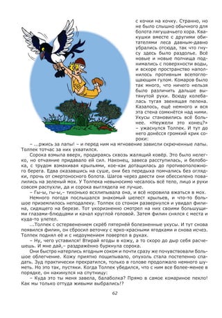 62
с кочки на кочку. Странно, но
не было слышно обычного для
болота лягушачьего хора. Ква-
кушки вместе с другими оби-
тателями леса давным-давно
убрались отсюда, так что гну-
су здесь было раздолье. Всё
новые и новые полчища под-
нимались с поверхности воды,
и вскоре пространство напол-
нилось противным всепогло-
щающим гулом. Комаров было
так много, что ничего нельзя
было различить дальше вы-
тянутой руки. Всюду колеба-
лась тугая звенящая пелена.
Казалось, ещё немного и вся
эта стена сомкнётся над ними.
Укусы становились всё боль-
нее. «Неужели это конец?»
– ужаснулся Толпек. И тут до
него донёсся громкий крик со-
роки:
– ...ржись за лапы! – и перед ним на мгновение зависли скрюченные лапы.
Толпек тотчас за них ухватился.
Сорока взмыла вверх, продираясь сквозь жалящий ковёр. Это было нелег-
ко, но отчаяние придавало ей сил. Наконец, завеса расступилась, и белобо-
ка, с трудом взмахивая крыльями, кое-как дотащилась до противоположно-
го берега. Едва оказавшись на суше, они без передыха помчались без огляд-
ки, прочь от смертоносного болота. Шагов через двести они обессилено пова-
лились на зеленый мох. У Толпека невыносимо чесалось всё тело, лицо и руки
совсем распухли, да и сорока выглядела не лучше.
– Гы-ы, гы-ы,– тихонько всхлипывала она, и всё норовила вжаться в мох.
Немного погодя послышался знакомый шелест крыльев, и что-то боль-
шое приземлилось неподалеку. Толпек со стоном развернулся и увидал фили-
на, сидящего на березе. Тот укоризненно смотрел на них своими большущи-
ми глазами-блюдцами и качал круглой головой. Затем филин снялся с места и
куда-то улетел.
...Толпек с остервенением скрёб пятернёй болезненные укусы. И тут снова
появился филин, он сбросил веточку с ярко-красными ягодками и снова исчез.
Толпек поднял её и с недоумением повертел в руках.
– Ну, чего уставился! Втирай ягоды в кожу, а то скоро до дыр себя расче-
шешь. И мне дай,– раздражённо буркнула сорока.
Они быстро натерлись ягодным соком и почти сразу же почувствовали боль-
шое облегчение. Кожу приятно пощипывало, опухоль стала постепенно спа-
дать. Зуд практически прекратился, только в голове продолжало немного шу-
меть. Но это так, пустяки. Когда Толпек убедился, что с ним все более-менее в
порядке, он накинулся на спутницу:
– Куда это ты меня завела, балаболка? Прямо в самое комариное пекло!
Как мы только оттуда живыми выбрались!?
 