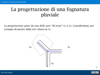 Lezioni di Costruzioni Idrauliche
Riccardo Rigon
12
La progettazione di una fognatura
pluviale
La progettazione parte da una delle aree “di testa” A1 o A2. Consideriamo, per
esempio di partire dalla rete chiusa in A1
A1 A2
A3
 