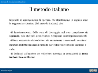 Lezioni di Costruzioni Idrauliche
Riccardo Rigon
13
Il metodo italiano
Implicito in questo modo di operare, che illustreremo in seguito sono
le seguenti assunzioni (del metodo italiano) che:
•il funzionamento della rete di drenaggio nel suo complesso sia
sincrono, cioè che tutti i collettori si riempiano contemporaneamente
•il funzionamento dei collettori sia autonomo, trascurando eventuali
rigurgiti indotti sui singoli rami da parte dei collettori che seguono a
valle
•il deflusso all'interno dei collettori avvenga in condizioni di moto
turbolento e uniforme
 