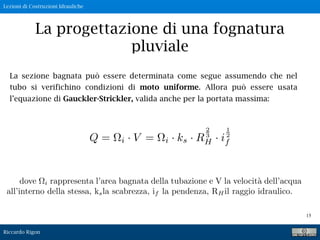 Lezioni di Costruzioni Idrauliche
Riccardo Rigon
15
La progettazione di una fognatura
pluviale
La sezione bagnata può essere determinata come segue assumendo che nel
tubo si verifichino condizioni di moto uniforme. Allora può essere usata
l’equazione di Gauckler-Strickler, valida anche per la portata massima:
Q = i · V = i · ks · R
2
3
H · i
1
2
f
dove i rappresenta l’area bagnata della tubazione e V la velocit`a dell’acqua
all’interno della stessa, ksla scabrezza, if la pendenza, RHil raggio idraulico.
 