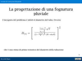 Lezioni di Costruzioni Idrauliche
Riccardo Rigon
16
La progettazione di una fognatura
pluviale
L’incognita del problema è infatti il diametro del tubo. Ovvero:
che è una stima di primo tentativo del diametro della tubazione
 