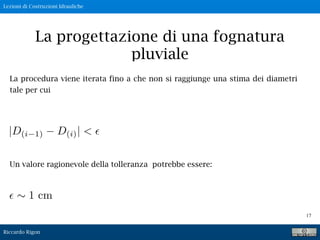 Lezioni di Costruzioni Idrauliche
Riccardo Rigon
17
La progettazione di una fognatura
pluviale
La procedura viene iterata fino a che non si raggiunge una stima dei diametri
tale per cui
|D(i 1) D(i)| <
Un valore ragionevole della tolleranza potrebbe essere:
1 cm
 