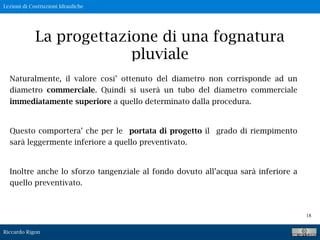 Lezioni di Costruzioni Idrauliche
Riccardo Rigon
18
La progettazione di una fognatura
pluviale
Naturalmente, il valore cosi’ ottenuto del diametro non corrisponde ad un
diametro commerciale. Quindi si userà un tubo del diametro commerciale
immediatamente superiore a quello determinato dalla procedura.
Questo comportera’ che per le portata di progetto il grado di riempimento
sarà leggermente inferiore a quello preventivato.
Inoltre anche lo sforzo tangenziale al fondo dovuto all’acqua sarà inferiore a
quello preventivato.
 
