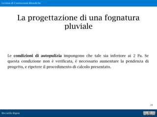 Lezioni di Costruzioni Idrauliche
Riccardo Rigon
19
La progettazione di una fognatura
pluviale
Le condizioni di autopulizia impongono che tale sia inferiore ai 2 Pa. Se
questa condizione non è verificata, è necessario aumentare la pendenza di
progetto, e ripetere il procedimento di calcolo presentato.
 