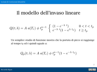 Lezioni di Costruzioni Idrauliche
Riccardo Rigon
2
Il modello dell’invaso lineare
Un semplice studio di funzione mostra che la portata di picco si raggiunge
al tempo tp ed è quindi uguale a:
Qp(t; ) = A a(Tr) ⇥ tn 1
p (1 e tp
)
Q(t; ) = A a(Tr) ⇥ tn 1
p
(1 e t
) 0 < t < tp
e t
(1 e tp
) t ⇥ tp
 