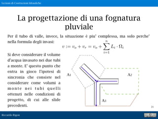 Lezioni di Costruzioni Idrauliche
Riccardo Rigon
21
La progettazione di una fognatura
pluviale
Per il tubo di valle, invece, la situazione è piu’ complessa, ma solo perche’
nella formula degli invasi:
A1 A2
A3
v := vo + vr = vo +
n
i=1
Li · i
Si deve considerare il volume
d’acqua invasato nei due tubi
a monte. E’ questo punto che
entra in gioco l’ipotesi di
sincronia che consiste nel
considerare come volumi a
m o n t e n e i t u b i q u e l l i
ottenuti nelle condizioni di
progetto, di cui alle slide
precedenti.
 