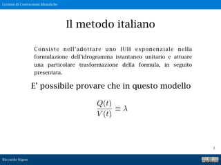 Lezioni di Costruzioni Idrauliche
Riccardo Rigon
3
Il metodo italiano
Consiste nell’adottare uno IUH esponenziale nella
formulazione dell’idrogramma istantaneo unitario e attuare
una particolare trasformazione della formula, in seguito
presentata.
E’ possibile provare che in questo modello
Q(t)
V (t)
 