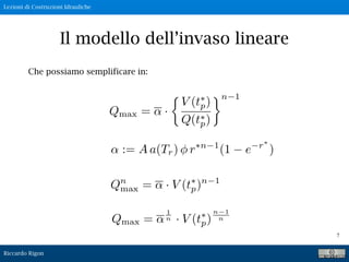 Lezioni di Costruzioni Idrauliche
Riccardo Rigon
7
Il modello dell’invaso lineare
Che possiamo semplificare in:
Qmax = ·
V (t⇥
p)
Q(t⇥
p)
⇥n 1
Qn
max = · V (t⇥
p)n 1
Qmax =
1
n · V (tp)
n 1
n
 