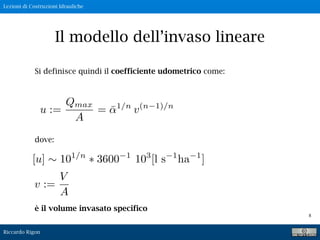 Lezioni di Costruzioni Idrauliche
Riccardo Rigon
8
Il modello dell’invaso lineare
Si definisce quindi il coefficiente udometrico come:
dove:
è il volume invasato specifico
v :=
V
A
 