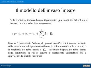 Lezioni di Costruzioni Idrauliche
Riccardo Rigon
9
Il modello dell’invaso lineare
Nella tradizione italiana dunque il parametro è sostituito dal volume di
invaso, che a sua volta è espresso come:
v := vo + vr = vo +
n
i=1
Li · i
Dove v0 è denominato “volume dei piccoli invasi” e vr è il volume invasato
nella rete a monte del punto considerato (n è il numero dei tubi a monte; Li
la lunghezza del tubo i-esimo e la sezione bagnata del tubo i-esimo
nelle condizioni in cui si genera il coefficiente udometrico che è
equivalente, la portata massima).
 