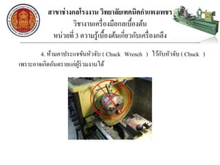 สาขาช่างกลโรงงาน วิทยาลัยเทคนิคกาแพงเพชร
วิชางานเครื่องมือกลเบื้องต้น
หน่วยที่ 3 ความรู้เบื้องต้นเกี่ยวกับเครื่องกลึง
4. ห้ามคาประแจขันหัวจับ ( Chuck Wrench ) ไว้กับหัวจับ ( Chuck )
เพราะอาจเกิดอันตรายแก่ผู้ร่วมงานได้
 