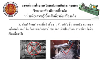 สาขาช่างกลโรงงาน วิทยาลัยเทคนิคกาแพงเพชร
วิชางานเครื่องมือกลเบื้องต้น
หน่วยที่ 3 ความรู้เบื้องต้นเกี่ยวกับเครื่องกลึง
5. ห้ามให้เศษโลหะที่กลึงชิ้นงานพันอยู่กับชิ้นงานกลึง ควรหยุด
เครื่องกลึงและใช้เหล็กตะขอเกี่ยวเศษโลหะออก เพื่อป้องกันอันตรายที่จะเกิดขึ้น
เปิดเครื่องกลึง
 