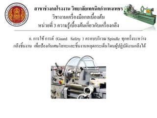 สาขาช่างกลโรงงาน วิทยาลัยเทคนิคกาแพงเพชร
วิชางานเครื่องมือกลเบื้องต้น
หน่วยที่ 3 ความรู้เบื้องต้นเกี่ยวกับเครื่องกลึง
6. การใช้ การด์ (Guard Safety ) ครอบบริเวณ Spindle ทุกครั้งระหว่าง
กลึงชิ้นงาน เพื่อป้องกันเศษโลหะและชิ้นงานหลุดกระเด็นโดนผู้ปฏิบัติงานกลึงได้
 