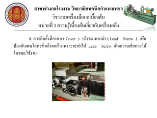 สาขาช่างกลโรงงาน วิทยาลัยเทคนิคกาแพงเพชร
วิชางานเครื่องมือกลเบื้องต้น
หน่วยที่ 3 ความรู้เบื้องต้นเกี่ยวกับเครื่องกลึง
8. ควรติดตั้งที่ครอบ ( Cover ) บริเวณเพลานา ( Lead Screw ) เพื่อ
ป้องกันเศษโลหะที่กลึงตกค้างเพราะจะทาให้ Lead Screw เกิดความเสียหายได้
ในขณะใช้งาน
 