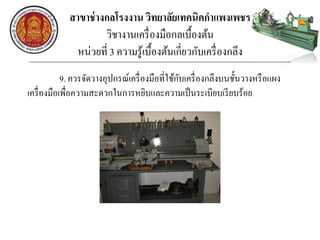 สาขาช่างกลโรงงาน วิทยาลัยเทคนิคกาแพงเพชร
วิชางานเครื่องมือกลเบื้องต้น
หน่วยที่ 3 ความรู้เบื้องต้นเกี่ยวกับเครื่องกลึง
9. ควรจัดวางอุปกรณ์เครื่องมือที่ใช้กับเครื่องกลึงบนชั้นวางหรือแผง
เครื่องมือเพื่อความสะดวกในการหยิบและความเป็นระเบียบเรียบร้อย
 