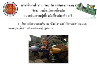 สาขาช่างกลโรงงาน วิทยาลัยเทคนิคกาแพงเพชร
วิชางานเครื่องมือกลเบื้องต้น
หน่วยที่ 3 ความรู้เบื้องต้นเกี่ยวกับเครื่องกลึง
11. ในการวัดขนาดของชิ้นงานกลึงต่างๆ ควรให้แกนเพลา ( Spindle )
หยุดหมุน เพื่อความปลอดภัยของผู้ปฏิบัติงาน
 