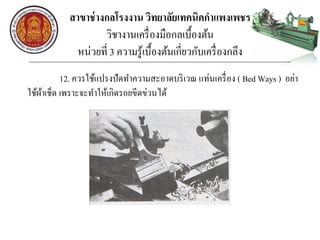 สาขาช่างกลโรงงาน วิทยาลัยเทคนิคกาแพงเพชร
วิชางานเครื่องมือกลเบื้องต้น
หน่วยที่ 3 ความรู้เบื้องต้นเกี่ยวกับเครื่องกลึง
12. ควรใช้แปรงปัดทาความสะอาดบริเวณ แท่นเครื่อง ( Bed Ways ) อย่า
ใช้ผ้าเช็ด เพราะจะทาให้เกิดรอยขีดข่วนได้
 