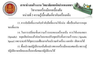 สาขาช่างกลโรงงาน วิทยาลัยเทคนิคกาแพงเพชร
วิชางานเครื่องมือกลเบื้องต้น
หน่วยที่ 3 ความรู้เบื้องต้นเกี่ยวกับเครื่องกลึง
13. ควรจับยึดชิ้นงานกับหัวจับยึดชิ้นงานให้แน่น เพื่อป้องกันการหลุด
ของชิ้นงาน
14. ในการเปลี่ยนขั้นความเร็วรอบของเครื่องกลึง ควรให้แกนเพลา
(Spindle) หยุดเสียก่อนแล้วค่อยโยกแขนปรับชุดปรับขั้นความเร็วรอบ ( Spindle
Speed ) เพราะจะทาให้ชุดระบบเฟืองภายในบริเวณหัวเครื่อง แตกหัก เสียหายได้
15. พื้นบริเวณปฎิบัติงานกลึงต้องปราศจากเครื่องมือและเศษกลึง เพราะผู้
ปฏิบัติอาจเหยียบและลื่นหกล้มขณะปฏิบัติงานได้
 