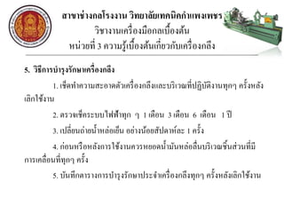 สาขาช่างกลโรงงาน วิทยาลัยเทคนิคกาแพงเพชร
วิชางานเครื่องมือกลเบื้องต้น
หน่วยที่ 3 ความรู้เบื้องต้นเกี่ยวกับเครื่องกลึง
5. วิธีการบารุงรักษาเครื่องกลึง
1. เช็ดทาความสะอาดตัวเครื่องกลึงและบริเวณที่ปฏิบัติงานทุกๆ ครั้งหลัง
เลิกใช้งาน
2. ตรวจเช็คระบบไฟฟ้าทุก ๆ 1 เดือน 3 เดือน 6 เดือน 1 ปี
3. เปลี่ยนถ่ายน้าหล่อเย็น อย่างน้อยสัปดาห์ละ 1 ครั้ง
4. ก่อนหรือหลังการใช้งานควรหยอดน้ามันหล่อลื่นบริเวณชิ้นส่วนที่มี
การเคลื่อนที่ทุกๆ ครั้ง
5. บันทึกตารางการบารุงรักษาประจาเครื่องกลึงทุกๆ ครั้งหลังเลิกใช้งาน
 