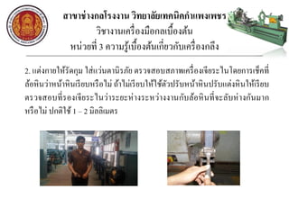 สาขาช่างกลโรงงาน วิทยาลัยเทคนิคกาแพงเพชร
วิชางานเครื่องมือกลเบื้องต้น
หน่วยที่ 3 ความรู้เบื้องต้นเกี่ยวกับเครื่องกลึง
2. แต่งกายให้รัดกุม ใส่แว่นตานิรภัย ตรวจสอบสภาพเครื่องเจียระไนโดยการเช็คที่
ล้อหินว่าหน้าหินเรียบหรือไม่ ถ้าไม่เรียบให้ใช้ตัวปรับหน้าหินปรับแต่งหินให้เรียบ
ตรวจสอบที่รองเจียระไนว่าระยะห่างระหว่างงานกับล้อหินที่จะลับห่างกันมาก
หรือไม่ ปกติใช้ 1 – 2 มิลลิเมตร
 