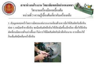 สาขาช่างกลโรงงาน วิทยาลัยเทคนิคกาแพงเพชร
วิชางานเครื่องมือกลเบื้องต้น
หน่วยที่ 3 ความรู้เบื้องต้นเกี่ยวกับเครื่องกลึง
3. ลับมุมหลบหน้าโดยวางมีดบนแท่นรองงานเอียงด้านขวามือให้สัมผัสกับล้อหิน
ค่อย ๆ กดมีดเข้าหาล้อหิน พอมีดสัมผัสล้อหินให้เอียงมีดขึ้นเล็กน้อย เพื่อให้ล้อหิน
ตัดเฉือนมีดจากด้านล่างขึ้นมาไม่ควรให้มีดสัมผัสกับผิวล้อหินนาน ควรเลื่อนให้
กินเต็มตัดมีดเต็มหน้าล้อหิน
 