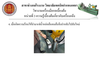 สาขาช่างกลโรงงาน วิทยาลัยเทคนิคกาแพงเพชร
วิชางานเครื่องมือกลเบื้องต้น
หน่วยที่ 3 ความรู้เบื้องต้นเกี่ยวกับเครื่องกลึง
4. เมื่อเกิดความร้อนให้นามาแช่น้าหล่อเย็นจนเย็นจึงนากลับไปลับใหม่
 