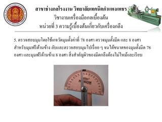 สาขาช่างกลโรงงาน วิทยาลัยเทคนิคกาแพงเพชร
วิชางานเครื่องมือกลเบื้องต้น
หน่วยที่ 3 ความรู้เบื้องต้นเกี่ยวกับเครื่องกลึง
5. ตรวจสอบมุมโดยใช้เกจวัดมุมตั้งค่าที่ 78 องศา ตรวจมุมตั้งมีด และ 8 องศา
สาหรับมุมฟรีด้านข้าง ลับและตรวจสอบมุมไปเรื่อย ๆ จนได้ขนาดของมุมตั้งมีด 78
องศา และมุมฟรีด้านข้าง 8 องศา สิ่งสาคัญผิวของมีดกลึงต้องไม่ไหม้และเรียบ
 